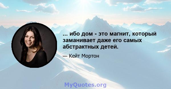 ... ибо дом - это магнит, который заманивает даже его самых абстрактных детей.