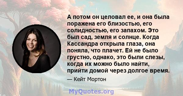 А потом он целовал ее, и она была поражена его близостью, его солидностью, его запахом. Это был сад, земля и солнце. Когда Кассандра открыла глаза, она поняла, что плачет. Ей не было грустно, однако, это были слезы,