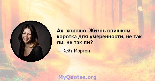 Ах, хорошо. Жизнь слишком коротка для умеренности, не так ли, не так ли?