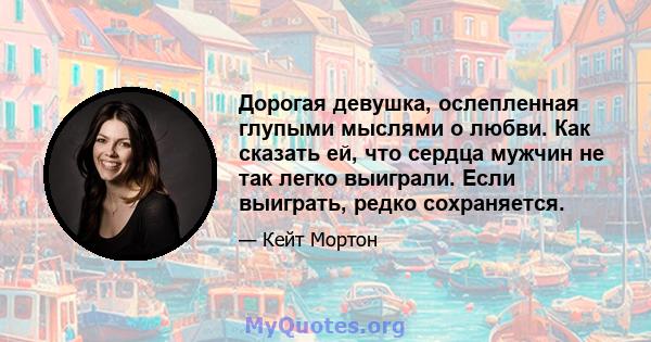 Дорогая девушка, ослепленная глупыми мыслями о любви. Как сказать ей, что сердца мужчин не так легко выиграли. Если выиграть, редко сохраняется.