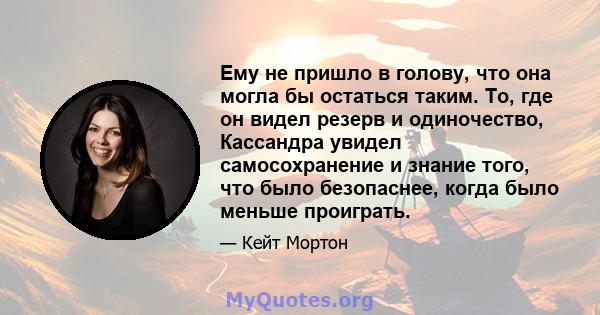 Ему не пришло в голову, что она могла бы остаться таким. То, где он видел резерв и одиночество, Кассандра увидел самосохранение и знание того, что было безопаснее, когда было меньше проиграть.