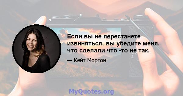 Если вы не перестанете извиняться, вы убедите меня, что сделали что -то не так.