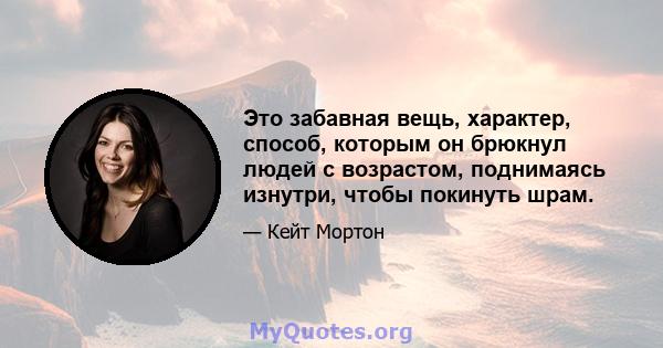 Это забавная вещь, характер, способ, которым он брюкнул людей с возрастом, поднимаясь изнутри, чтобы покинуть шрам.