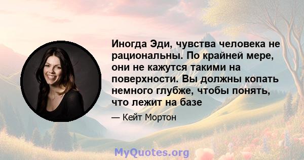 Иногда Эди, чувства человека не рациональны. По крайней мере, они не кажутся такими на поверхности. Вы должны копать немного глубже, чтобы понять, что лежит на базе