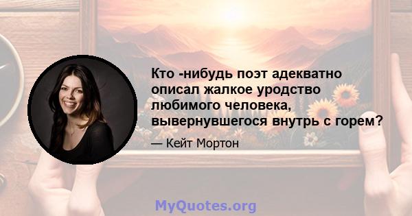 Кто -нибудь поэт адекватно описал жалкое уродство любимого человека, вывернувшегося внутрь с горем?