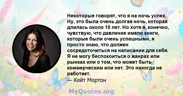 Некоторые говорят, что я на ночь успех. Ну, это была очень долгая ночь, которая длилась около 10 лет. Но хотя я, конечно, чувствую, что давление имело книги, которые были очень успешными, я просто знаю, что должен