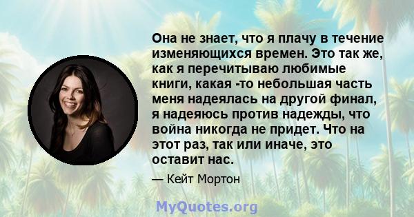 Она не знает, что я плачу в течение изменяющихся времен. Это так же, как я перечитываю любимые книги, какая -то небольшая часть меня надеялась на другой финал, я надеяюсь против надежды, что война никогда не придет. Что 