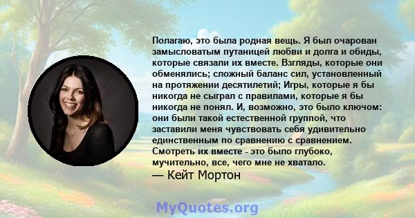 Полагаю, это была родная вещь. Я был очарован замысловатым путаницей любви и долга и обиды, которые связали их вместе. Взгляды, которые они обменялись; сложный баланс сил, установленный на протяжении десятилетий; Игры,