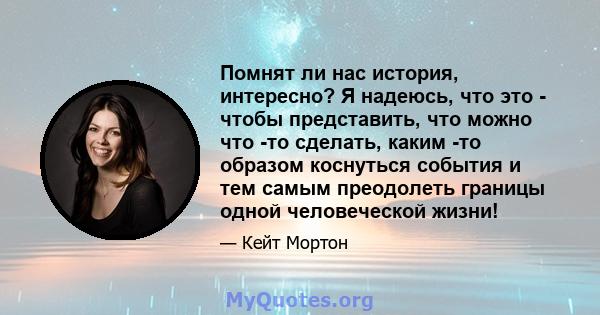 Помнят ли нас история, интересно? Я надеюсь, что это - чтобы представить, что можно что -то сделать, каким -то образом коснуться события и тем самым преодолеть границы одной человеческой жизни!