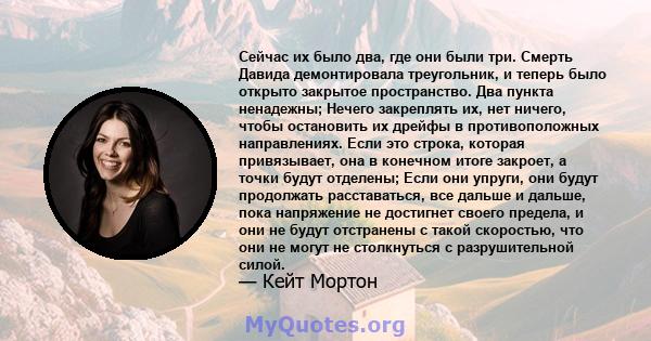 Сейчас их было два, где они были три. Смерть Давида демонтировала треугольник, и теперь было открыто закрытое пространство. Два пункта ненадежны; Нечего закреплять их, нет ничего, чтобы остановить их дрейфы в