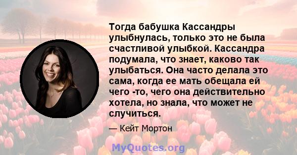 Тогда бабушка Кассандры улыбнулась, только это не была счастливой улыбкой. Кассандра подумала, что знает, каково так улыбаться. Она часто делала это сама, когда ее мать обещала ей чего -то, чего она действительно