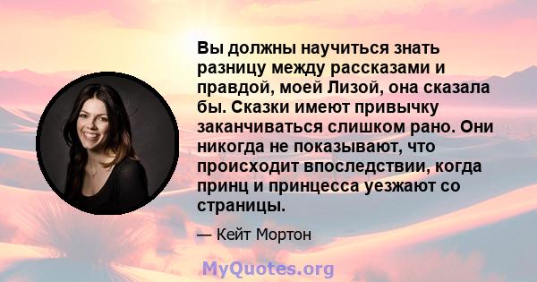 Вы должны научиться знать разницу между рассказами и правдой, моей Лизой, она сказала бы. Сказки имеют привычку заканчиваться слишком рано. Они никогда не показывают, что происходит впоследствии, когда принц и принцесса 