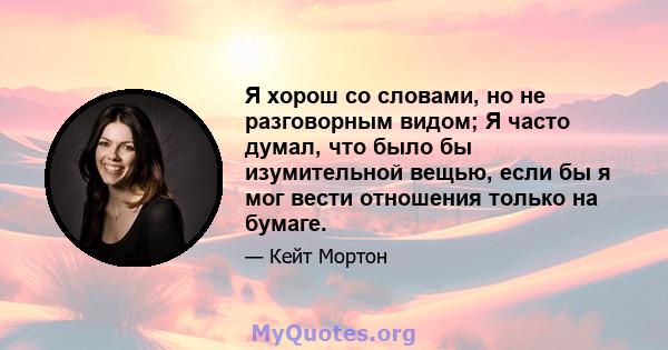 Я хорош со словами, но не разговорным видом; Я часто думал, что было бы изумительной вещью, если бы я мог вести отношения только на бумаге.