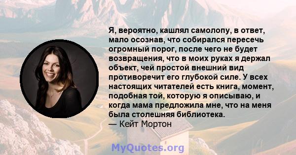 Я, вероятно, кашлял самолопу, в ответ, мало осознав, что собирался пересечь огромный порог, после чего не будет возвращения, что в моих руках я держал объект, чей простой внешний вид противоречит его глубокой силе. У