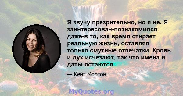 Я звучу презрительно, но я не. Я заинтересован-познакомился даже-в то, как время стирает реальную жизнь, оставляя только смутные отпечатки. Кровь и дух исчезают, так что имена и даты остаются.