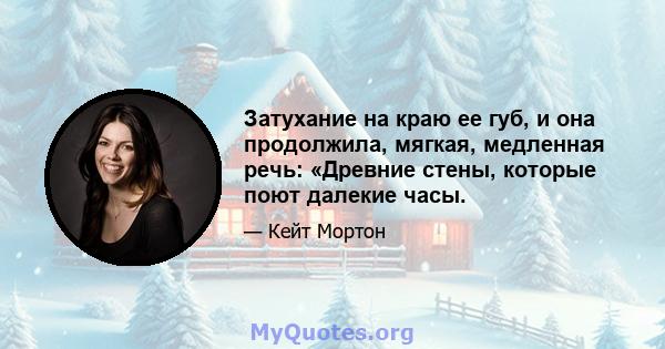 Затухание на краю ее губ, и она продолжила, мягкая, медленная речь: «Древние стены, которые поют далекие часы.