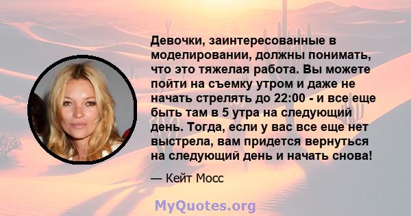 Девочки, заинтересованные в моделировании, должны понимать, что это тяжелая работа. Вы можете пойти на съемку утром и даже не начать стрелять до 22:00 - и все еще быть там в 5 утра на следующий день. Тогда, если у вас