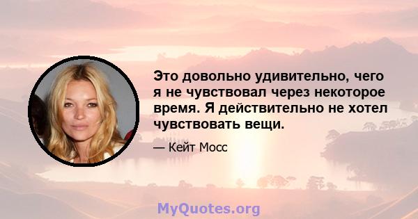 Это довольно удивительно, чего я не чувствовал через некоторое время. Я действительно не хотел чувствовать вещи.