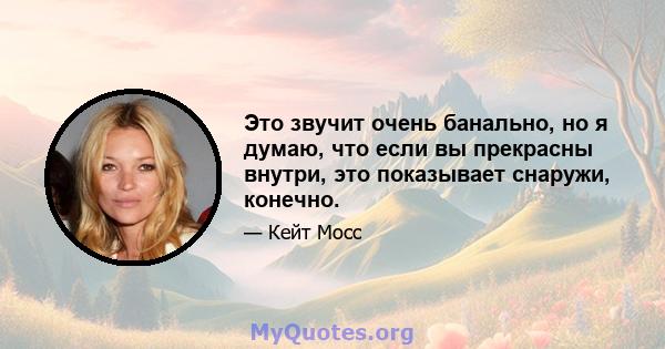 Это звучит очень банально, но я думаю, что если вы прекрасны внутри, это показывает снаружи, конечно.