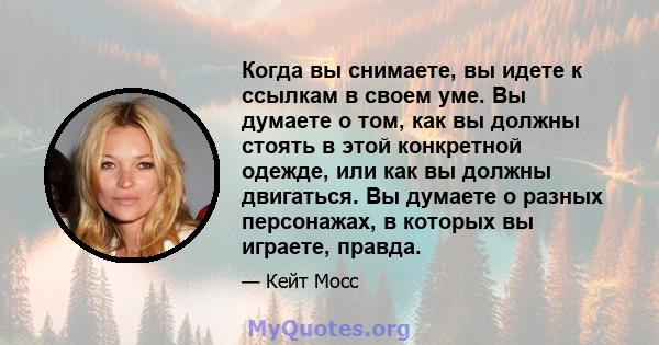 Когда вы снимаете, вы идете к ссылкам в своем уме. Вы думаете о том, как вы должны стоять в этой конкретной одежде, или как вы должны двигаться. Вы думаете о разных персонажах, в которых вы играете, правда.