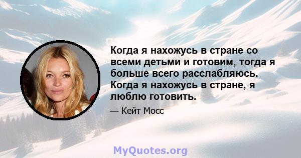 Когда я нахожусь в стране со всеми детьми и готовим, тогда я больше всего расслабляюсь. Когда я нахожусь в стране, я люблю готовить.