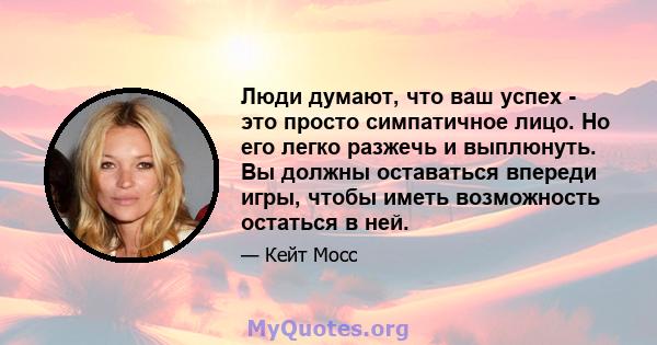 Люди думают, что ваш успех - это просто симпатичное лицо. Но его легко разжечь и выплюнуть. Вы должны оставаться впереди игры, чтобы иметь возможность остаться в ней.