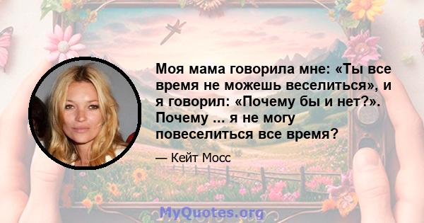 Моя мама говорила мне: «Ты все время не можешь веселиться», и я говорил: «Почему бы и нет?». Почему ... я не могу повеселиться все время?