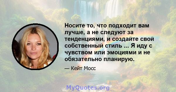 Носите то, что подходит вам лучше, а не следуют за тенденциями, и создайте свой собственный стиль ... Я иду с чувством или эмоциями и не обязательно планирую.