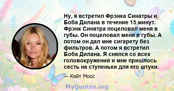 Ну, я встретил Фрэнка Синатры и Боба Дилана в течение 15 минут. Фрэнк Синатра поцеловал меня в губы. Он поцеловал меня в губы. А потом он дал мне сигарету без фильтров. А потом я встретил Боба Дилана. Я снялся со всех