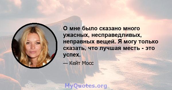 О мне было сказано много ужасных, несправедливых, неправных вещей. Я могу только сказать, что лучшая месть - это успех.