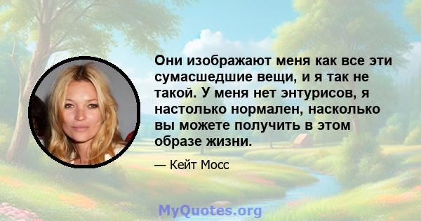 Они изображают меня как все эти сумасшедшие вещи, и я так не такой. У меня нет энтурисов, я настолько нормален, насколько вы можете получить в этом образе жизни.