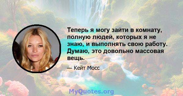 Теперь я могу зайти в комнату, полную людей, которых я не знаю, и выполнять свою работу. Думаю, это довольно массовая вещь.