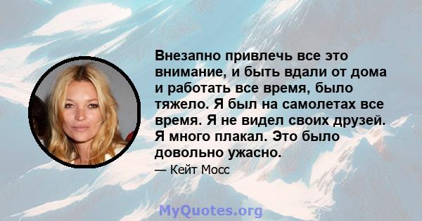 Внезапно привлечь все это внимание, и быть вдали от дома и работать все время, было тяжело. Я был на самолетах все время. Я не видел своих друзей. Я много плакал. Это было довольно ужасно.