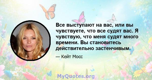 Все выступают на вас, или вы чувствуете, что все судят вас. Я чувствую, что меня судят много времени. Вы становитесь действительно застенчивым.