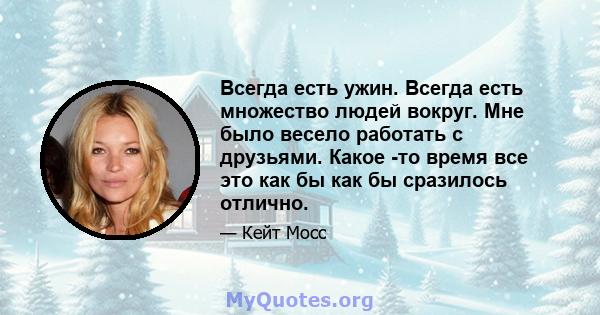 Всегда есть ужин. Всегда есть множество людей вокруг. Мне было весело работать с друзьями. Какое -то время все это как бы как бы сразилось отлично.