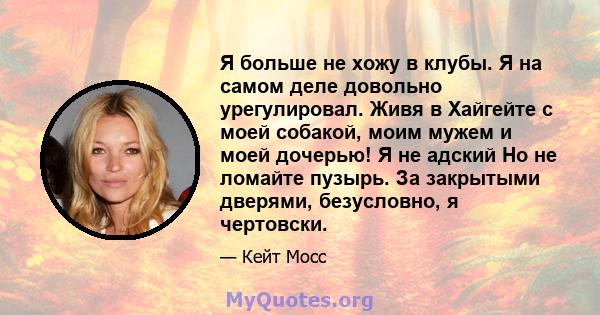 Я больше не хожу в клубы. Я на самом деле довольно урегулировал. Живя в Хайгейте с моей собакой, моим мужем и моей дочерью! Я не адский Но не ломайте пузырь. За закрытыми дверями, безусловно, я чертовски.