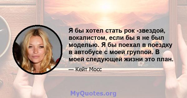 Я бы хотел стать рок -звездой, вокалистом, если бы я не был моделью. Я бы поехал в поездку в автобусе с моей группой. В моей следующей жизни это план.