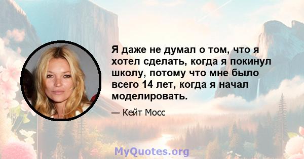 Я даже не думал о том, что я хотел сделать, когда я покинул школу, потому что мне было всего 14 лет, когда я начал моделировать.