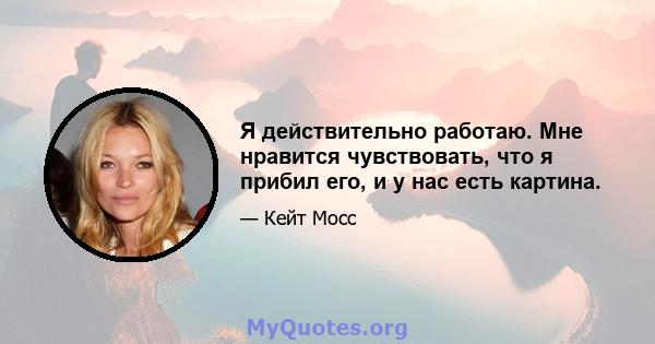 Я действительно работаю. Мне нравится чувствовать, что я прибил его, и у нас есть картина.