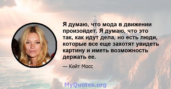 Я думаю, что мода в движении произойдет. Я думаю, что это так, как идут дела, но есть люди, которые все еще захотят увидеть картину и иметь возможность держать ее.