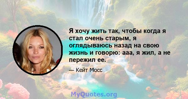 Я хочу жить так, чтобы когда я стал очень старым, я оглядываюсь назад на свою жизнь и говорю: ааа, я жил, а не пережил ее.