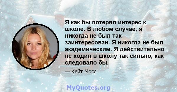 Я как бы потерял интерес к школе. В любом случае, я никогда не был так заинтересован. Я никогда не был академическим. Я действительно не ходил в школу так сильно, как следовало бы.