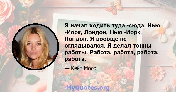 Я начал ходить туда -сюда, Нью -Йорк, Лондон, Нью -Йорк, Лондон. Я вообще не оглядывался. Я делал тонны работы. Работа, работа, работа, работа.