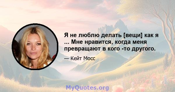 Я не люблю делать [вещи] как я ... Мне нравится, когда меня превращают в кого -то другого.