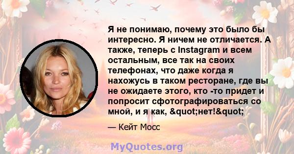 Я не понимаю, почему это было бы интересно. Я ничем не отличается. А также, теперь с Instagram и всем остальным, все так на своих телефонах, что даже когда я нахожусь в таком ресторане, где вы не ожидаете этого, кто -то 