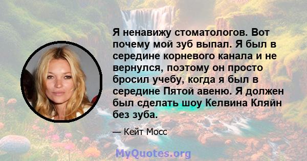 Я ненавижу стоматологов. Вот почему мой зуб выпал. Я был в середине корневого канала и не вернулся, поэтому он просто бросил учебу, когда я был в середине Пятой авеню. Я должен был сделать шоу Келвина Кляйн без зуба.