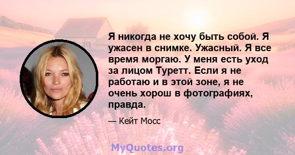 Я никогда не хочу быть собой. Я ужасен в снимке. Ужасный. Я все время моргаю. У меня есть уход за лицом Туретт. Если я не работаю и в этой зоне, я не очень хорош в фотографиях, правда.