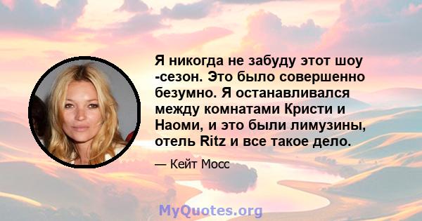 Я никогда не забуду этот шоу -сезон. Это было совершенно безумно. Я останавливался между комнатами Кристи и Наоми, и это были лимузины, отель Ritz и все такое дело.