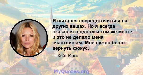 Я пытался сосредоточиться на других вещах. Но я всегда оказался в одном и том же месте, и это не делало меня счастливым. Мне нужно было вернуть фокус.