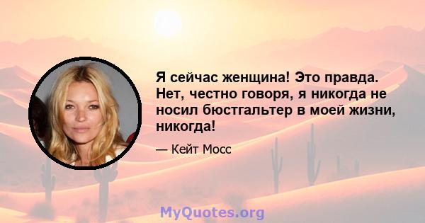 Я сейчас женщина! Это правда. Нет, честно говоря, я никогда не носил бюстгальтер в моей жизни, никогда!